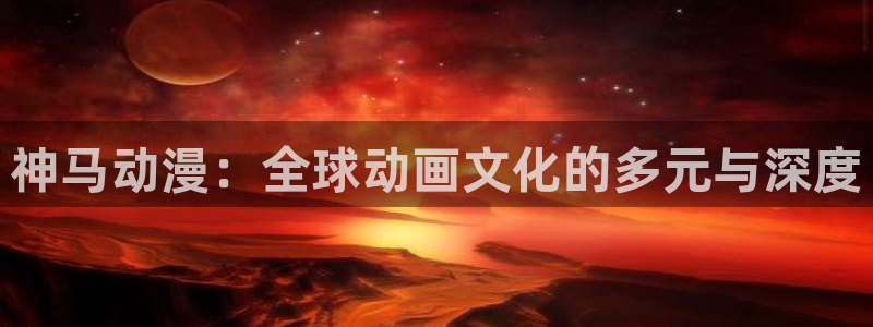 囧次元app下载官网版安卓：神马动漫：全球动画文化的多元与深度